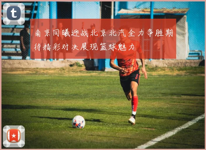 南京同曦迎战北京北汽全力争胜期待精彩对决展现篮球魅力