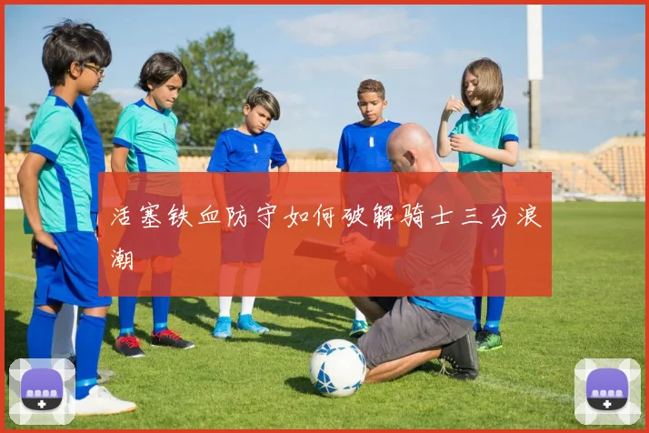 活塞铁血防守如何破解骑士三分浪潮