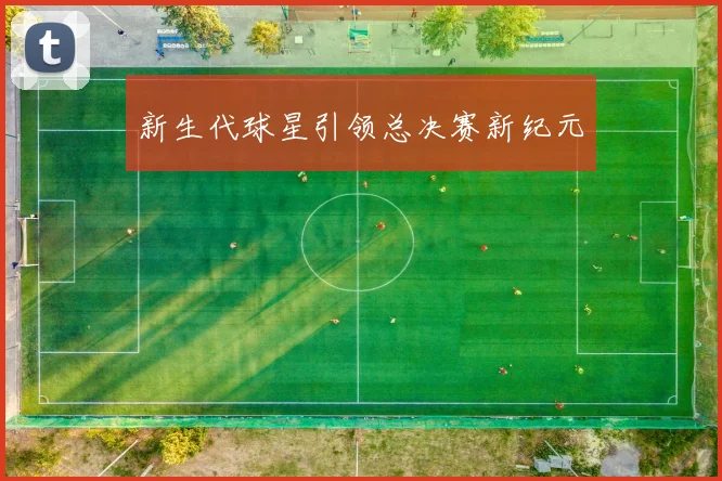 新生代球星引领总决赛新纪元