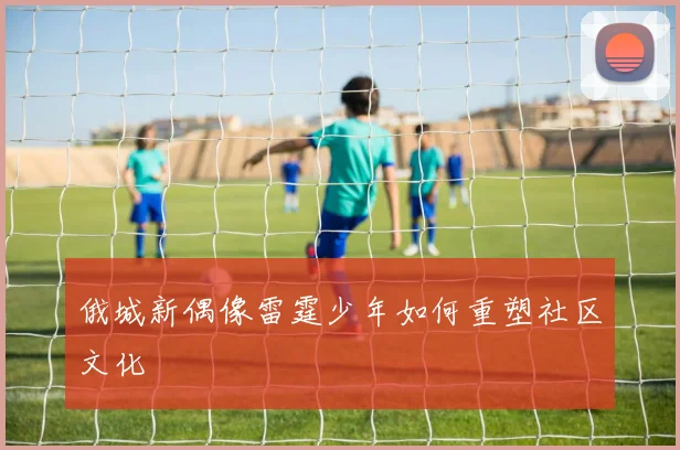 俄城新偶像雷霆少年如何重塑社区文化