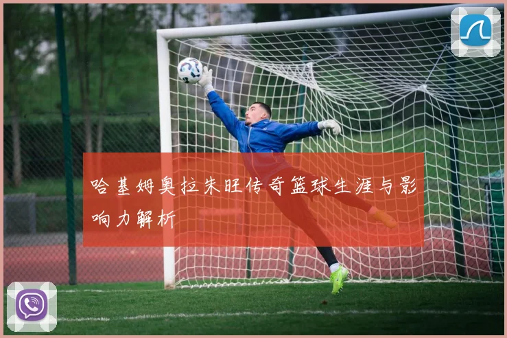 哈基姆奥拉朱旺传奇篮球生涯与影响力解析