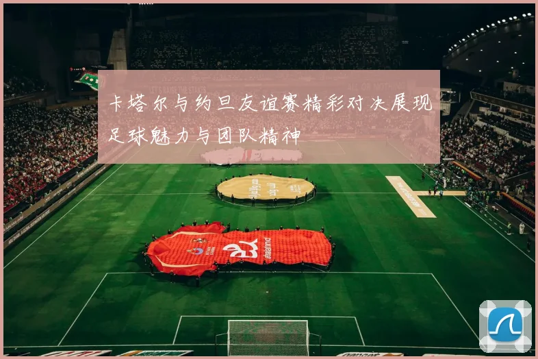 卡塔尔与约旦友谊赛精彩对决展现足球魅力与团队精神