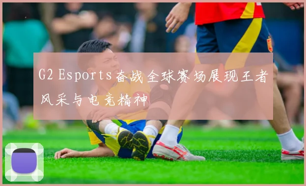 G2 Esports奋战全球赛场展现王者风采与电竞精神