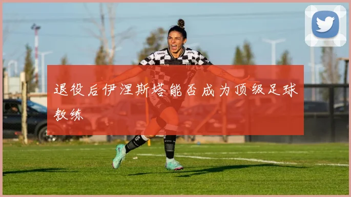 退役后伊涅斯塔能否成为顶级足球教练