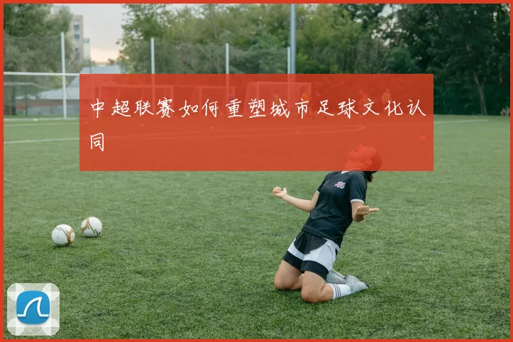 中超联赛如何重塑城市足球文化认同
